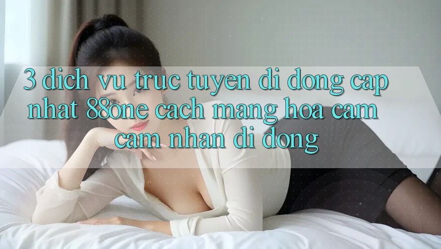 3. Dịch vụ trực tuyến di động cập nhật 88one - Cách mạng hóa cảm cảm nhận di động