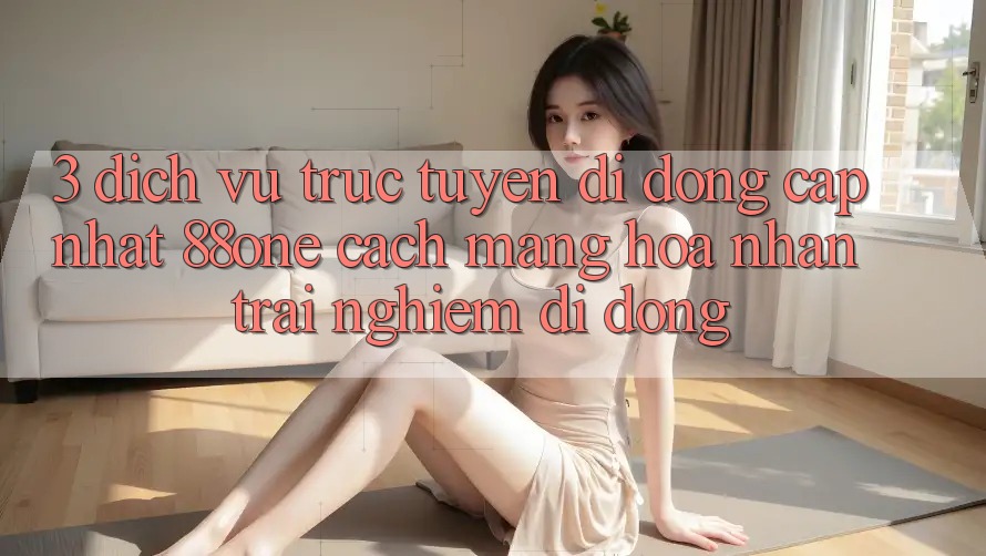 3. Dịch vụ trực tuyến di động cập nhật 88one - Cách mạng hóa nhận trải nghiệm di động 3. Dịch vụ trực tuyến di động cập nhật 88one - Cách mạng hóa nhận trải nghiệm di động
