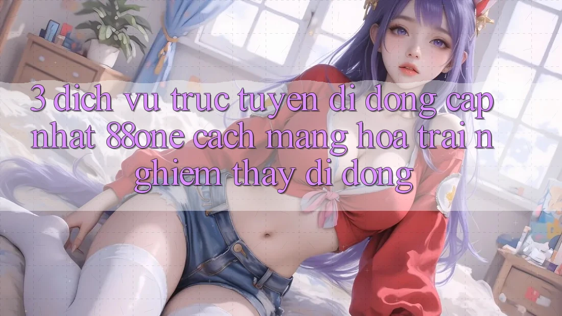 3. Dịch vụ trực tuyến di động cập nhật 88one - Cách mạng hóa trải nghiệm thấy di động 3. Dịch vụ trực tuyến di động cập nhật 88one - Cách mạng hóa trải nghiệm thấy di động