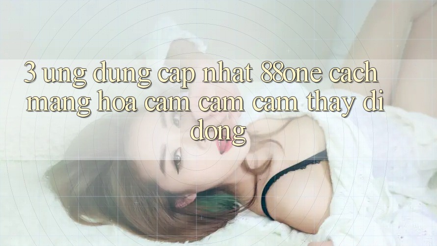 3. Ứng dụng cập nhật 88one - Cách mạng hóa cảm cảm cảm thấy di động