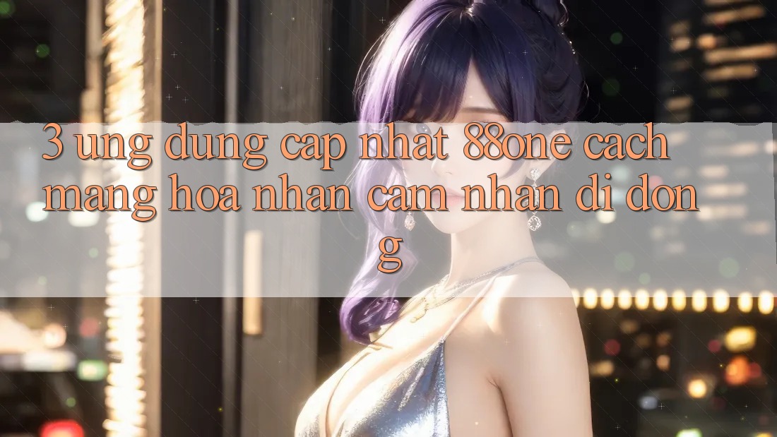3. Ứng dụng cập nhật 88one - Cách mạng hóa nhận cảm nhận di động 3. Ứng dụng cập nhật 88one - Cách mạng hóa nhận cảm nhận di động