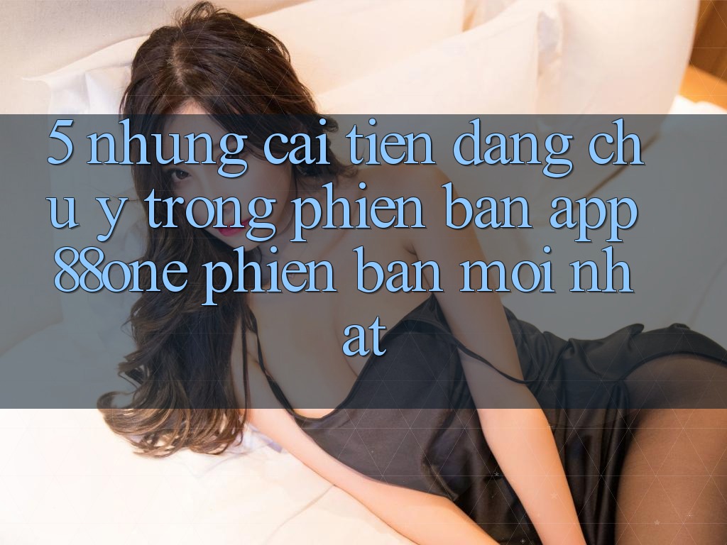 5. Những cải tiến đáng chú ý trong phiên bản app 88one phiên bản mới nhất