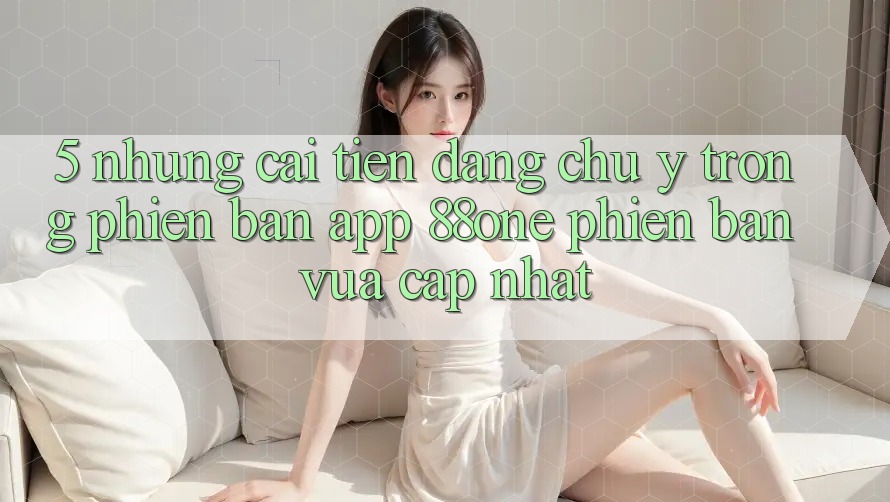 5. Những cải tiến đáng chú ý trong phiên bản app 88one phiên bản vừa cập nhật 5. Những cải tiến đáng chú ý trong phiên bản app 88one phiên bản vừa cập nhật