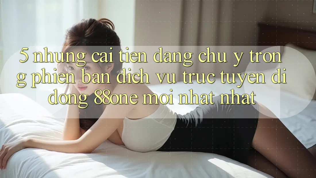 5. Những cải tiến đáng chú ý trong phiên bản dịch vụ trực tuyến di động 88one mới nhất nhất 5. Những cải tiến đáng chú ý trong phiên bản dịch vụ trực tuyến di động 88one mới nhất nhất