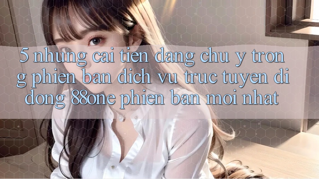 5. Những cải tiến đáng chú ý trong phiên bản dịch vụ trực tuyến di động 88one phiên bản mới nhất 5. Những cải tiến đáng chú ý trong phiên bản dịch vụ trực tuyến di động 88one phiên bản mới nhất