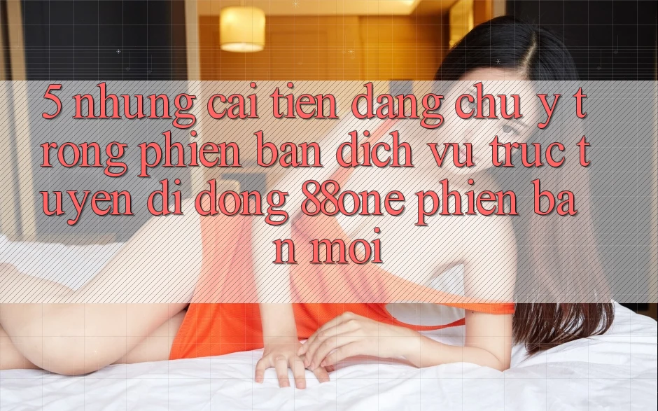 5. Những cải tiến đáng chú ý trong phiên bản dịch vụ trực tuyến di động 88one phiên bản mới
