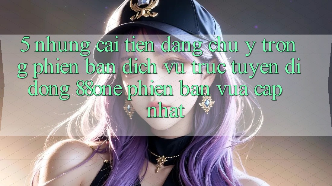5. Những cải tiến đáng chú ý trong phiên bản dịch vụ trực tuyến di động 88one phiên bản vừa cập nhật 5. Những cải tiến đáng chú ý trong phiên bản dịch vụ trực tuyến di động 88one phiên bản vừa cập nhật