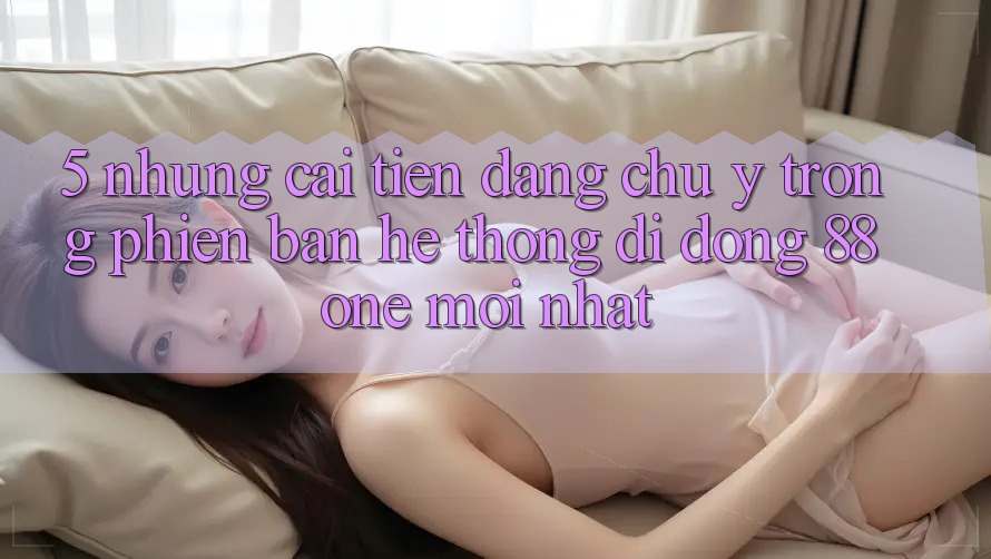 5. Những cải tiến đáng chú ý trong phiên bản hệ thống di động 88one mới nhất 5. Những cải tiến đáng chú ý trong phiên bản hệ thống di động 88one mới nhất