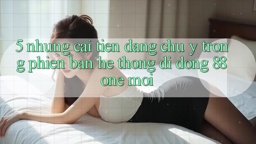 5. Những cải tiến đáng chú ý trong phiên bản hệ thống di động 88one mới