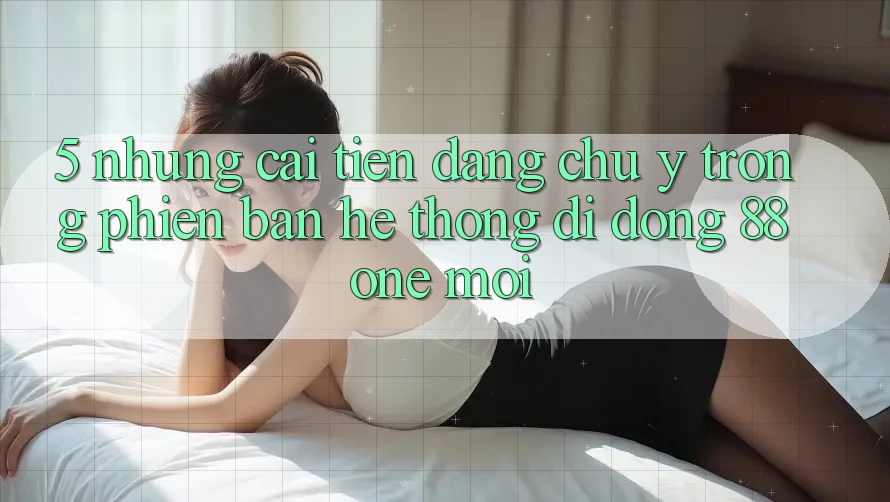 5. Những cải tiến đáng chú ý trong phiên bản hệ thống di động 88one mới 5. Những cải tiến đáng chú ý trong phiên bản hệ thống di động 88one mới