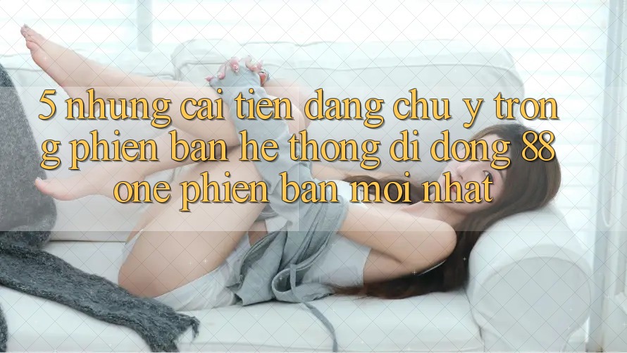 5. Những cải tiến đáng chú ý trong phiên bản hệ thống di động 88one phiên bản mới nhất