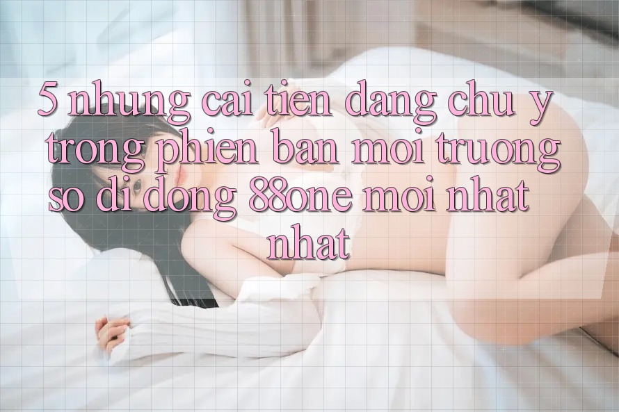 5. Những cải tiến đáng chú ý trong phiên bản môi trường số di động 88one mới nhất nhất 5. Những cải tiến đáng chú ý trong phiên bản môi trường số di động 88one mới nhất nhất