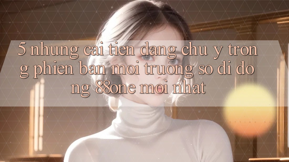 5. Những cải tiến đáng chú ý trong phiên bản môi trường số di động 88one mới nhất 5. Những cải tiến đáng chú ý trong phiên bản môi trường số di động 88one mới nhất