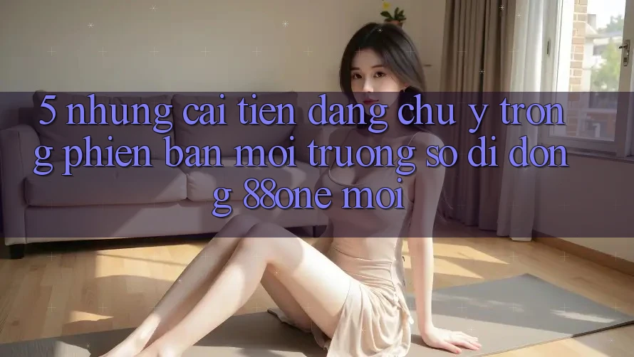 5. Những cải tiến đáng chú ý trong phiên bản môi trường số di động 88one mới 5. Những cải tiến đáng chú ý trong phiên bản môi trường số di động 88one mới