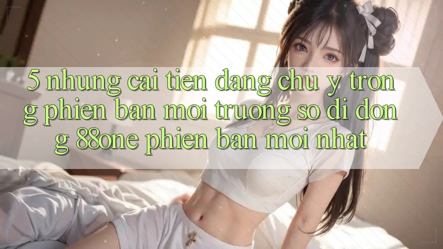 5. Những cải tiến đáng chú ý trong phiên bản môi trường số di động 88one phiên bản mới nhất