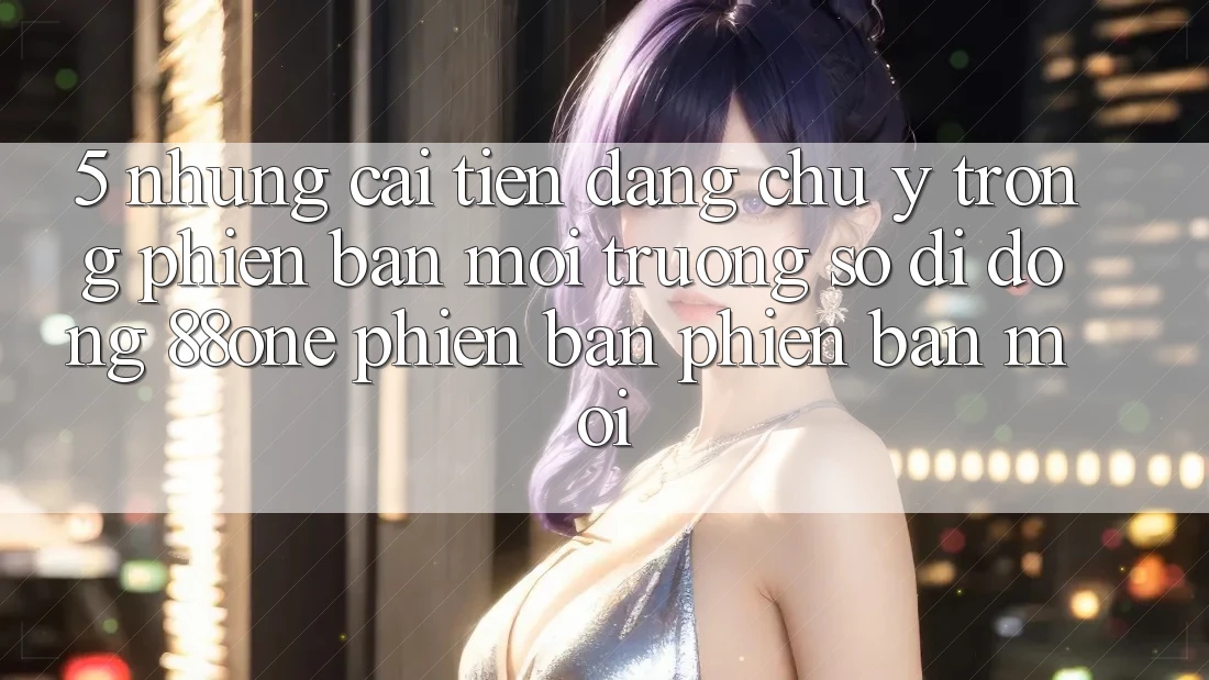 5. Những cải tiến đáng chú ý trong phiên bản môi trường số di động 88one phiên bản phiên bản mới 5. Những cải tiến đáng chú ý trong phiên bản môi trường số di động 88one phiên bản phiên bản mới