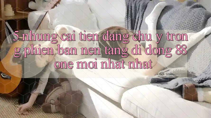 5. Những cải tiến đáng chú ý trong phiên bản nền tảng di động 88one mới nhất nhất