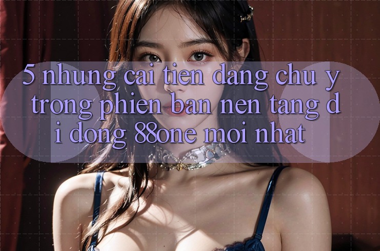 5. Những cải tiến đáng chú ý trong phiên bản nền tảng di động 88one mới nhất 5. Những cải tiến đáng chú ý trong phiên bản nền tảng di động 88one mới nhất