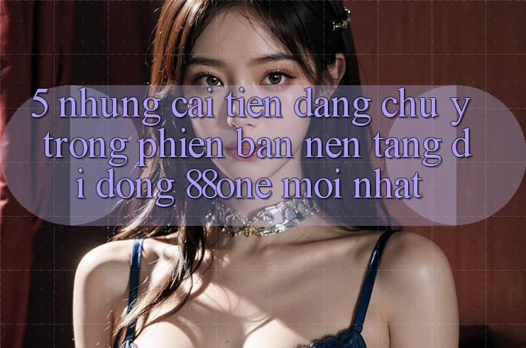 5. Những cải tiến đáng chú ý trong phiên bản nền tảng di động 88one mới nhất