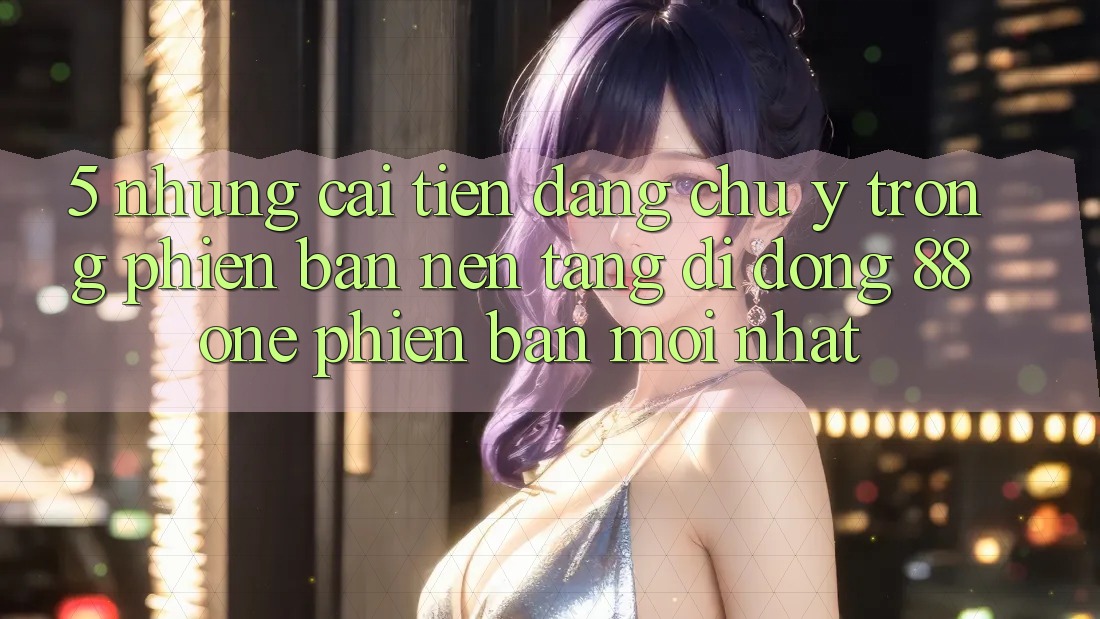 5. Những cải tiến đáng chú ý trong phiên bản nền tảng di động 88one phiên bản mới nhất 5. Những cải tiến đáng chú ý trong phiên bản nền tảng di động 88one phiên bản mới nhất