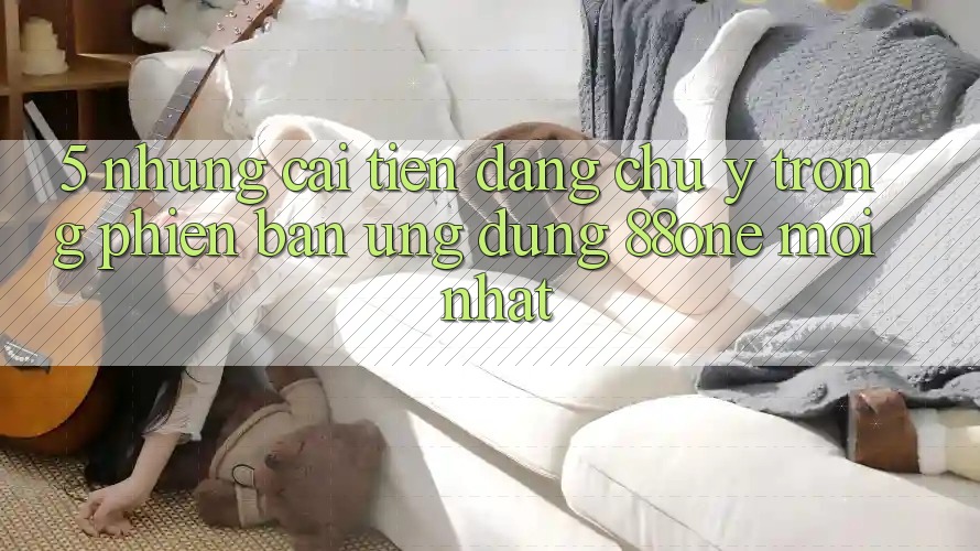 5. Những cải tiến đáng chú ý trong phiên bản ứng dụng 88one mới nhất
