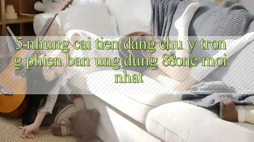 5. Những cải tiến đáng chú ý trong phiên bản ứng dụng 88one mới nhất 5. Những cải tiến đáng chú ý trong phiên bản ứng dụng 88one mới nhất