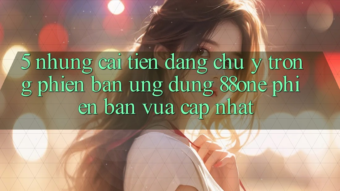 5. Những cải tiến đáng chú ý trong phiên bản ứng dụng 88one phiên bản vừa cập nhật 5. Những cải tiến đáng chú ý trong phiên bản ứng dụng 88one phiên bản vừa cập nhật