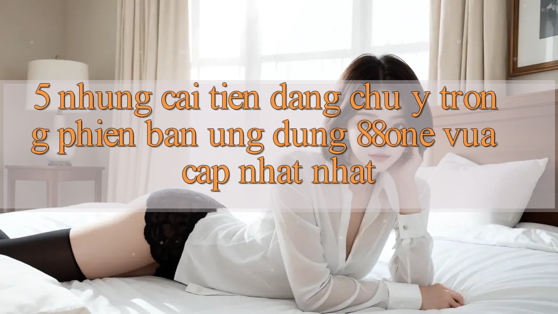 5. Những cải tiến đáng chú ý trong phiên bản ứng dụng 88one vừa cập nhật nhất 5. Những cải tiến đáng chú ý trong phiên bản ứng dụng 88one vừa cập nhật nhất