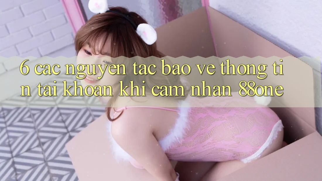 6. Các nguyên tắc bảo vệ thông tin tài khoản khi cảm nhận 88one 6. Các nguyên tắc bảo vệ thông tin tài khoản khi cảm nhận 88one