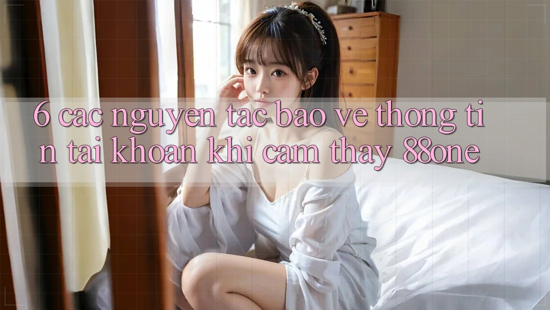 6. Các nguyên tắc bảo vệ thông tin tài khoản khi cảm thấy 88one 6. Các nguyên tắc bảo vệ thông tin tài khoản khi cảm thấy 88one