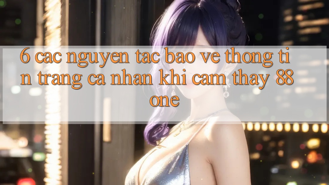 6. Các nguyên tắc bảo vệ thông tin trang cá nhân khi cảm thấy 88one 6. Các nguyên tắc bảo vệ thông tin trang cá nhân khi cảm thấy 88one