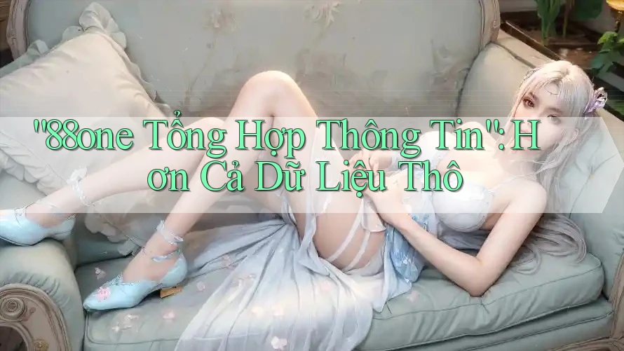 “88one Tổng Hợp Thông Tin”: Hơn Cả Dữ Liệu Thô