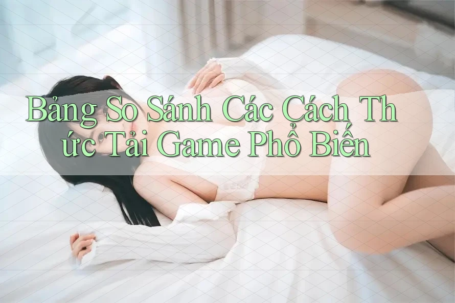 Bảng So Sánh Các Cách Thức Tải Game Phổ Biến Bảng So Sánh Các Cách Thức Tải Game Phổ Biến