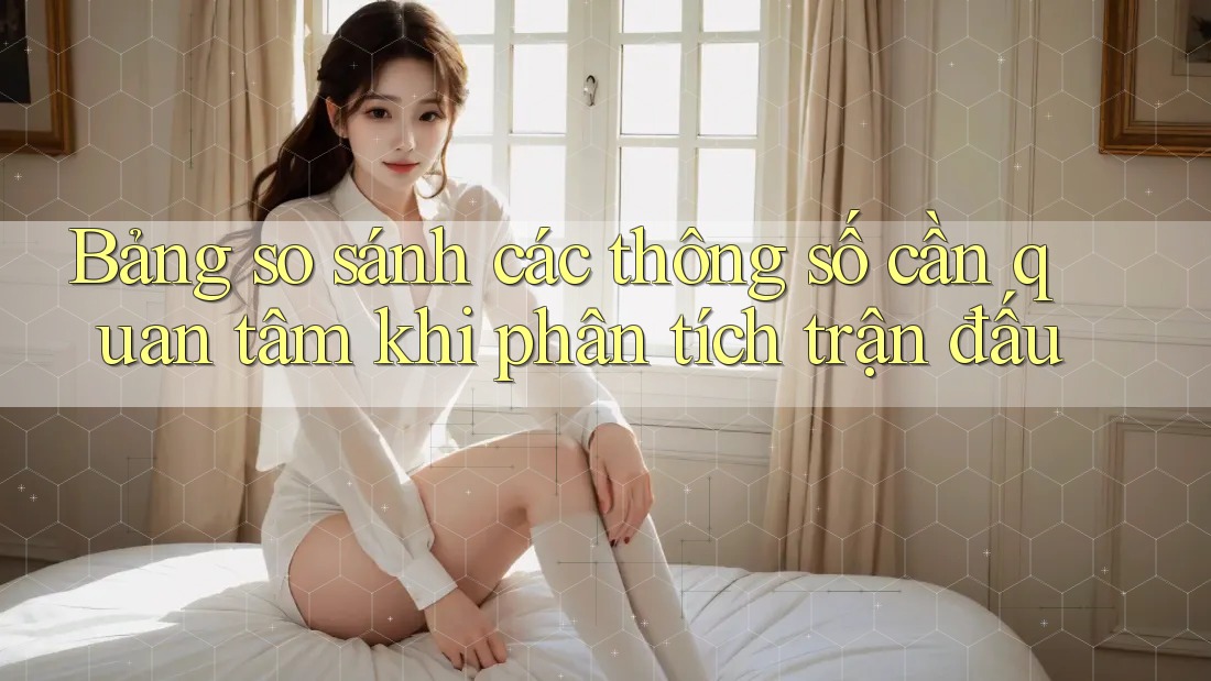 Bảng so sánh các thông số cần quan tâm khi phân tích trận đấu Bảng so sánh các thông số cần quan tâm khi phân tích trận đấu