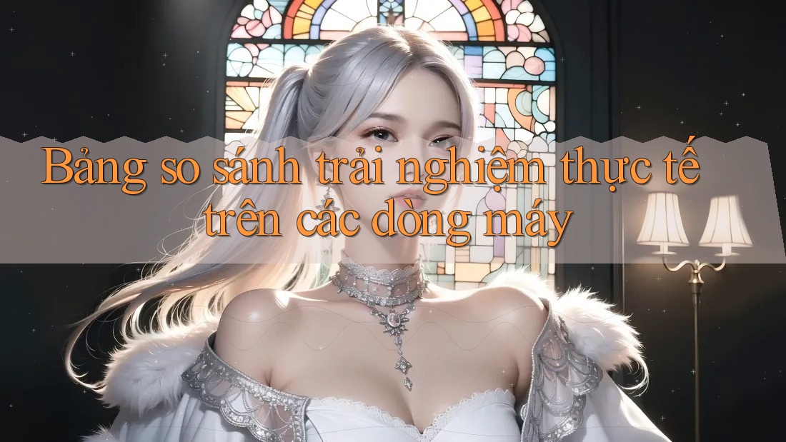 Bảng so sánh trải nghiệm thực tế trên các dòng máy