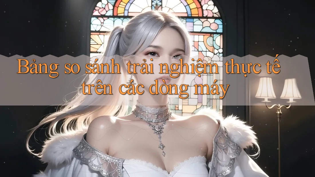 Bảng so sánh trải nghiệm thực tế trên các dòng máy Bảng so sánh trải nghiệm thực tế trên các dòng máy