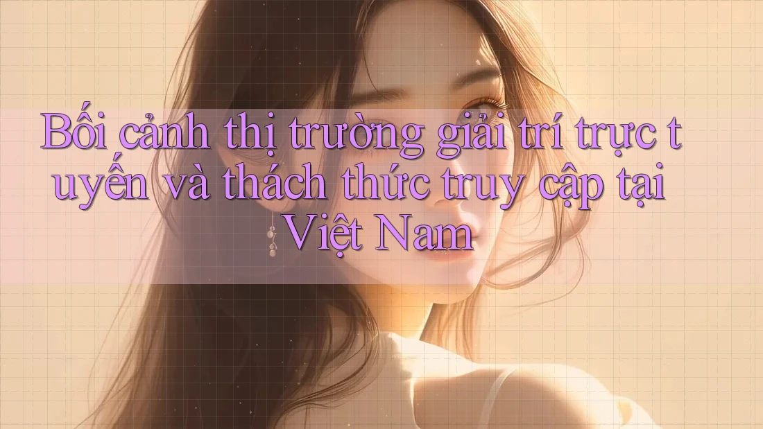 Bối cảnh thị trường giải trí trực tuyến và thách thức truy cập tại Việt Nam