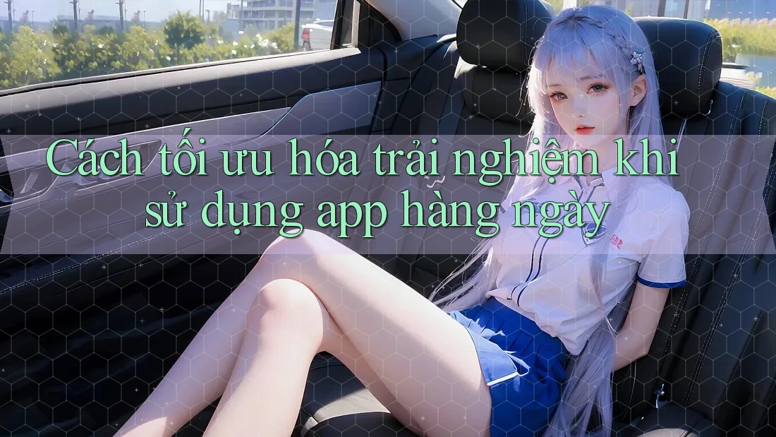 Cách tối ưu hóa trải nghiệm khi sử dụng app hàng ngày Cách tối ưu hóa trải nghiệm khi sử dụng app hàng ngày