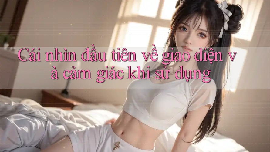 Cái nhìn đầu tiên về giao diện và cảm giác khi sử dụng Cái nhìn đầu tiên về giao diện và cảm giác khi sử dụng