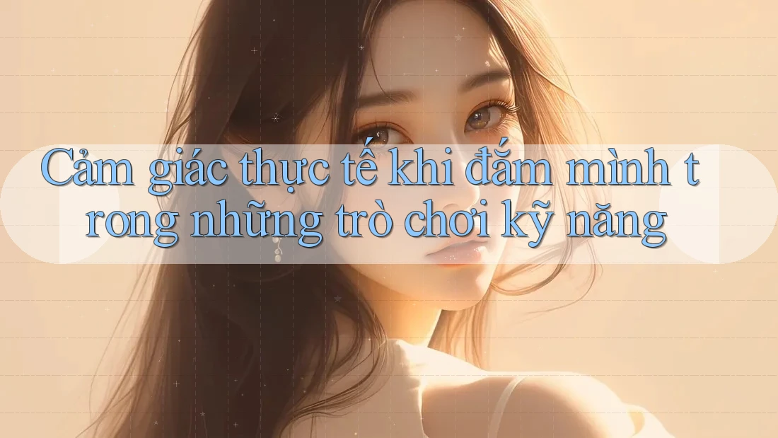 Cảm giác thực tế khi đắm mình trong những trò chơi kỹ năng Cảm giác thực tế khi đắm mình trong những trò chơi kỹ năng