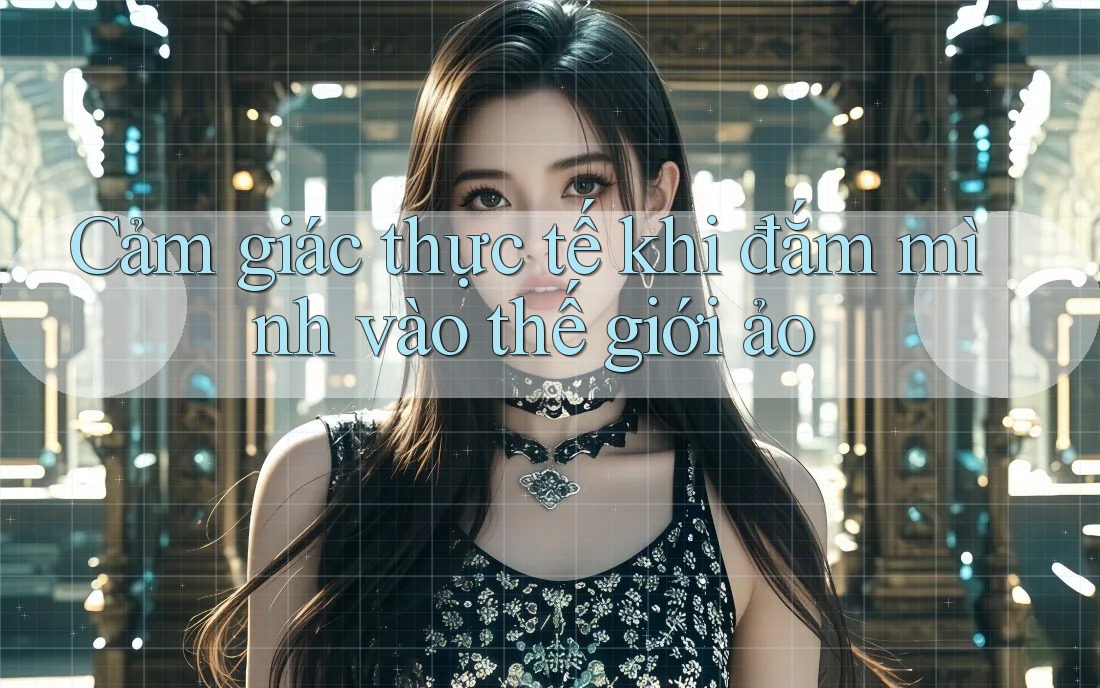 Cảm giác thực tế khi đắm mình vào thế giới ảo