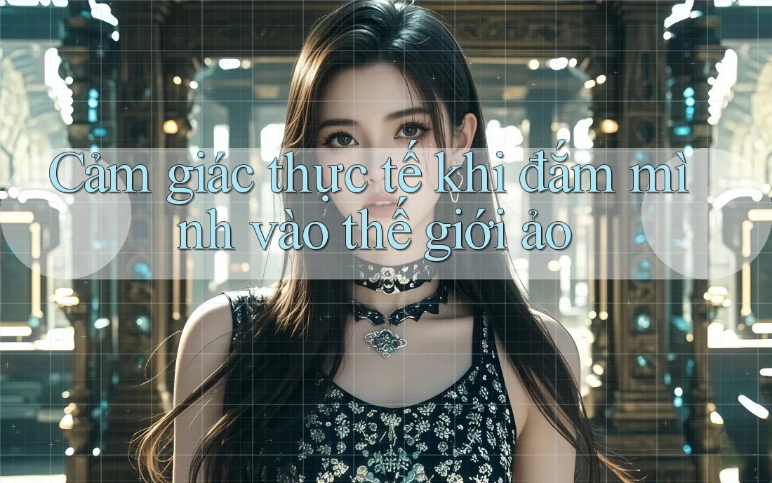 Cảm giác thực tế khi đắm mình vào thế giới ảo Cảm giác thực tế khi đắm mình vào thế giới ảo
