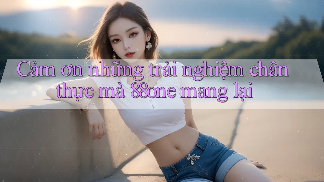 Cảm ơn những trải nghiệm chân thực mà 88one mang lại