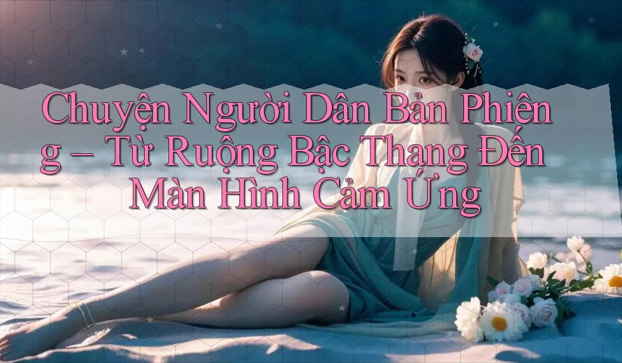 Chuyện Người Dân Bản Phiêng – Từ Ruộng Bậc Thang Đến Màn Hình Cảm Ứng Chuyện Người Dân Bản Phiêng – Từ Ruộng Bậc Thang Đến Màn Hình Cảm Ứng