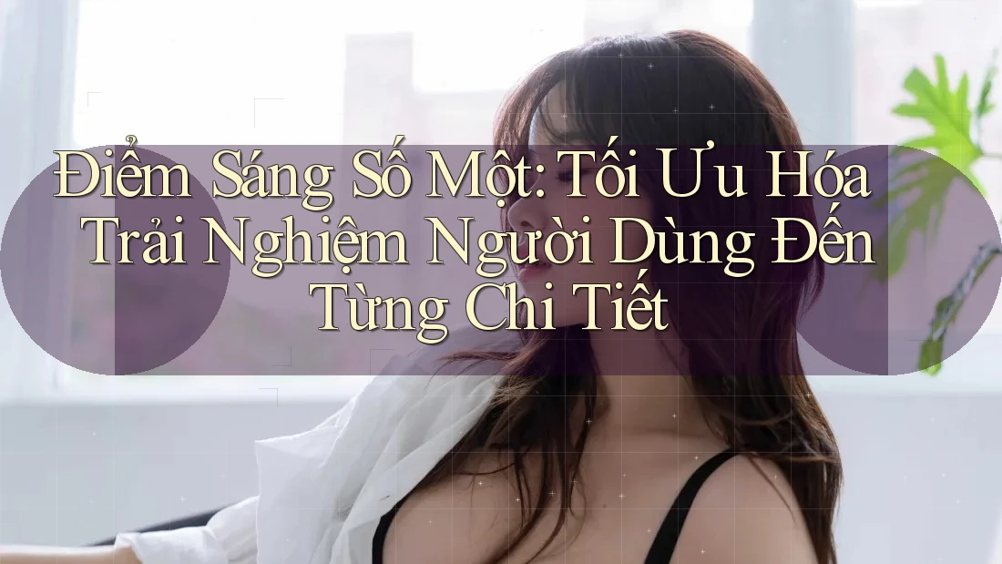 Điểm Sáng Số Một: Tối Ưu Hóa Trải Nghiệm Người Dùng Đến Từng Chi Tiết