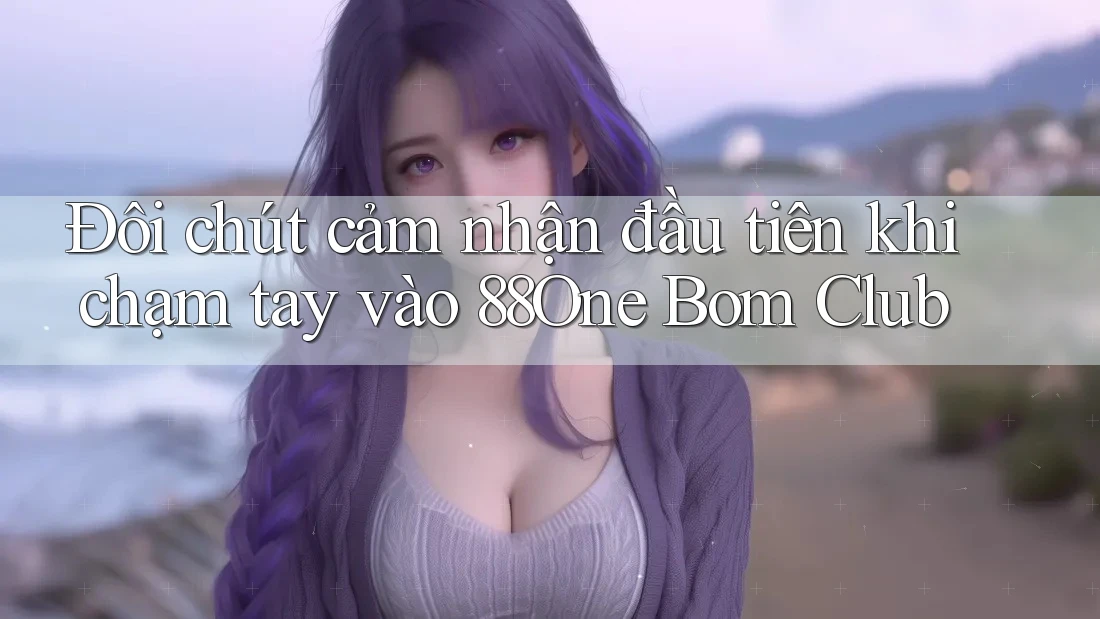 Đôi chút cảm nhận đầu tiên khi chạm tay vào 88One Bom Club Đôi chút cảm nhận đầu tiên khi chạm tay vào 88One Bom Club