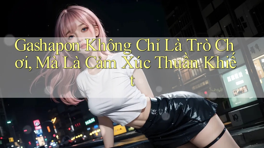 Gashapon Không Chỉ Là Trò Chơi, Mà Là Cảm Xúc Thuần Khiết