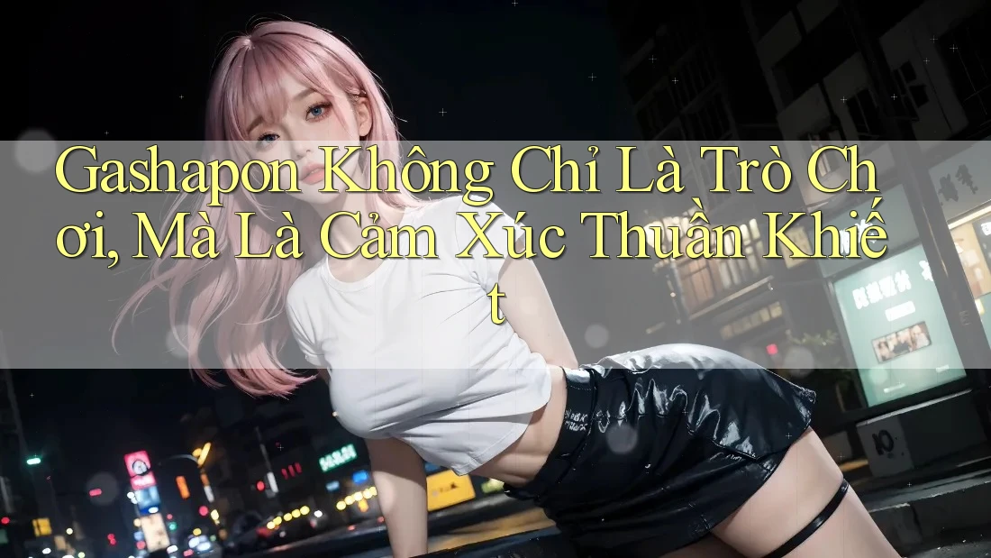 Gashapon Không Chỉ Là Trò Chơi, Mà Là Cảm Xúc Thuần Khiết Gashapon Không Chỉ Là Trò Chơi, Mà Là Cảm Xúc Thuần Khiết
