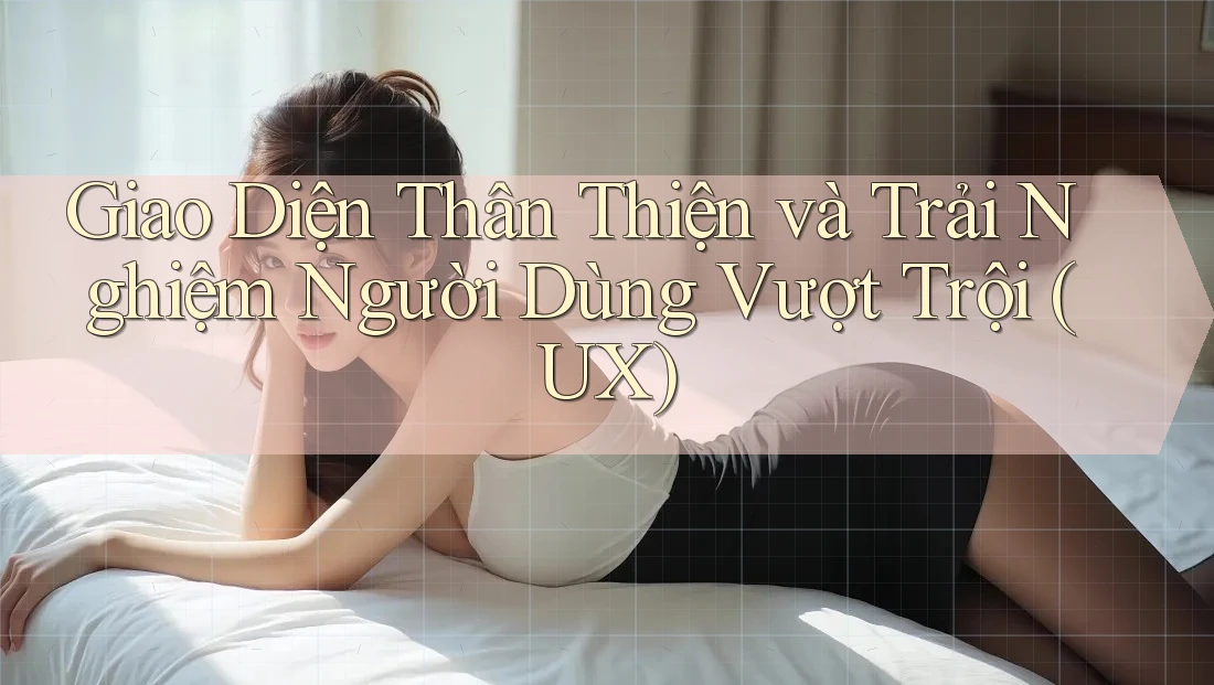Giao Diện Thân Thiện và Trải Nghiệm Người Dùng Vượt Trội (UX)
