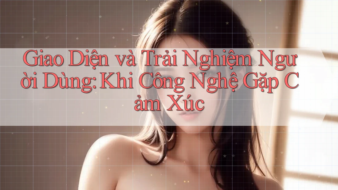 Giao Diện và Trải Nghiệm Người Dùng: Khi Công Nghệ Gặp Cảm Xúc